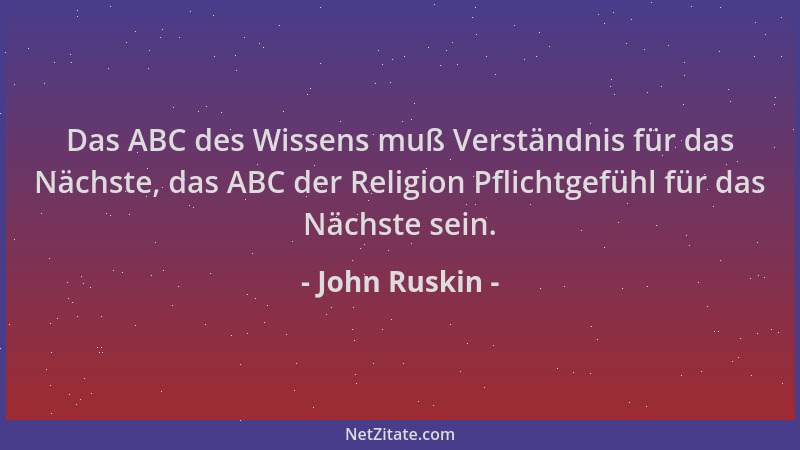 John Ruskin - Das ABC des Wissens muß Verständnis für das Nächste, das ABC der Religion Pflichtgefühl für das Nächste sein....