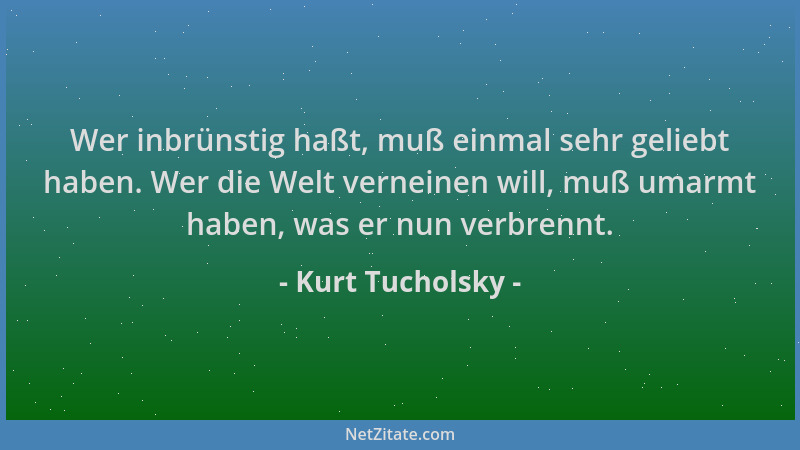 Kurt Tucholsky - Wer inbrünstig haßt, muß einmal sehr geliebt haben. Wer die Welt verneinen will, muß umarmt haben, was er...