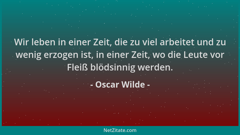 Oscar Wilde - Wir leben in einer Zeit, die zu viel arbeitet und zu wenig erzogen ist, in einer Zeit, wo die Leute vor Fleiß...