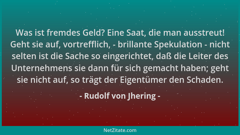 Rudolf von Jhering - Was ist fremdes Geld? Eine Saat, die man ausstreut! Geht sie auf, vortrefflich, - brillante Spekulatio...