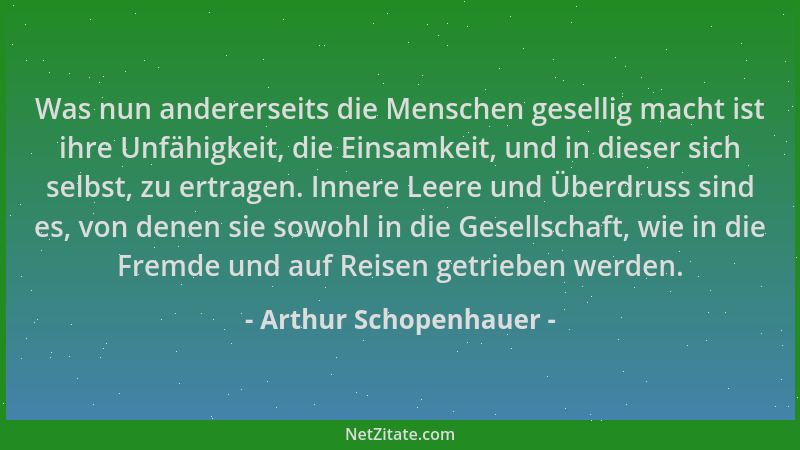 Arthur Schopenhauer - Was nun andererseits die Menschen gesellig macht ist ihre Unfähigkeit, die Einsamkeit, und in dieser...