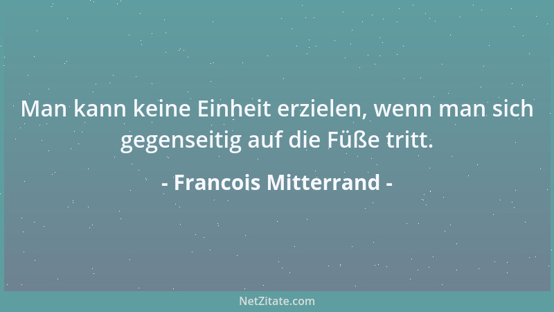 Francois Mitterrand - Man kann keine Einheit erzielen, wenn man sich gegenseitig auf die Füße tritt....