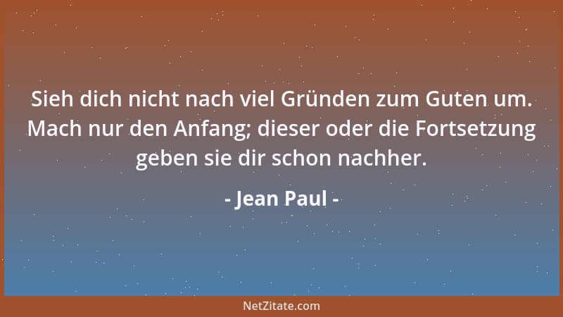 Jean Paul - Sieh dich nicht nach viel Gründen zum Guten um. Mach nur den Anfang; dieser oder die Fortsetzung geben sie dir...