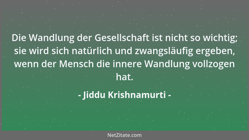 Jiddu Krishnamurti - Die Wandlung der Gesellschaft ist nicht so wichtig; sie wird sich natürlich und zwangsläufig ergeben,...