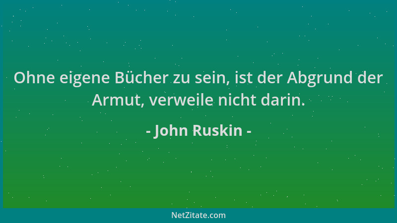 John Ruskin - Ohne eigene Bücher zu sein, ist der Abgrund der Armut, verweile nicht darin....