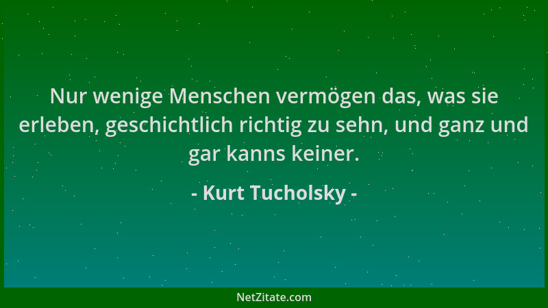 Kurt Tucholsky - Nur wenige Menschen vermögen das, was sie erleben, geschichtlich richtig zu sehn, und ganz und gar kanns k...