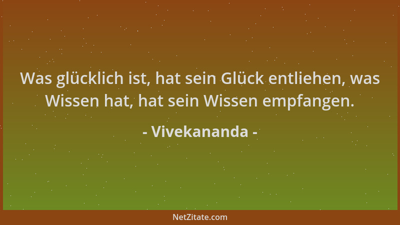 Vivekananda - Was glücklich ist, hat sein Glück entliehen, was Wissen hat, hat sein Wissen empfangen....