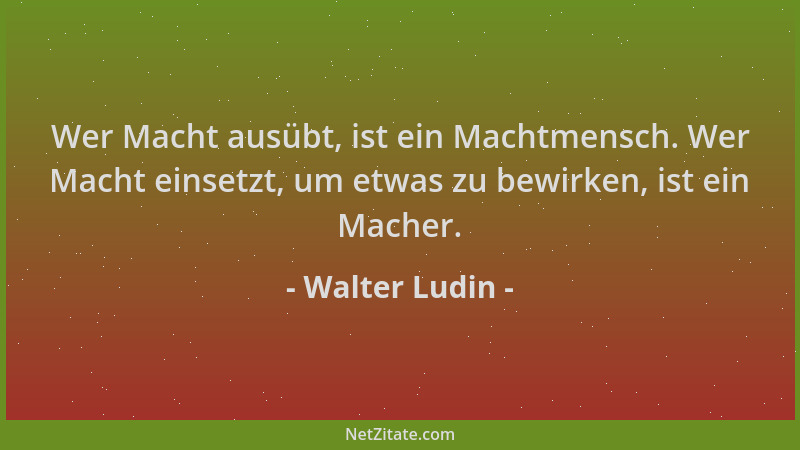 Walter Ludin - Wer Macht ausübt, ist ein Machtmensch. Wer Macht einsetzt, um etwas zu bewirken, ist ein Macher....