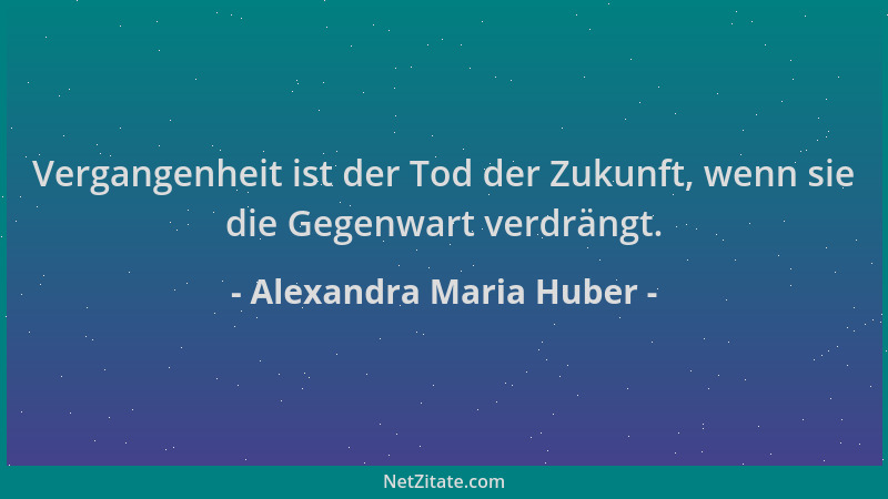Alexandra Maria Huber - Vergangenheit ist der Tod der Zukunft, wenn sie die Gegenwart verdrängt....
