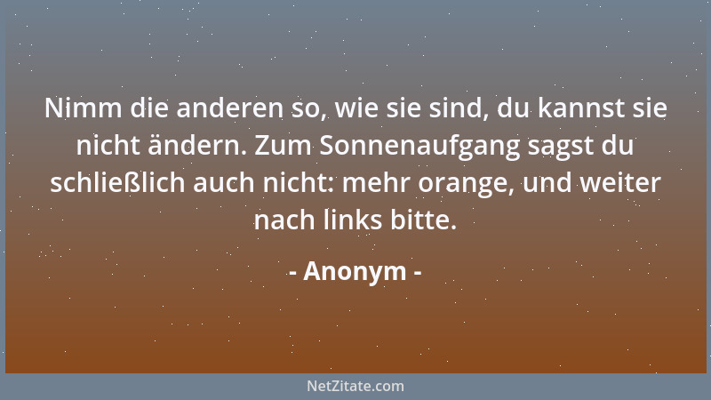 Anonym - Nimm die anderen so, wie sie sind, du kannst sie nicht ändern. Zum Sonnenaufgang sagst du schließlich auch nicht:...