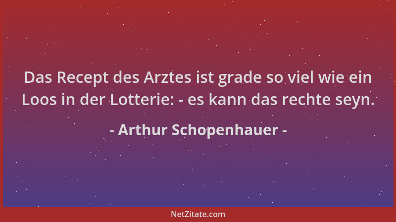 Arthur Schopenhauer - Das Recept des Arztes ist grade so viel wie ein Loos in der Lotterie: - es kann das rechte seyn....