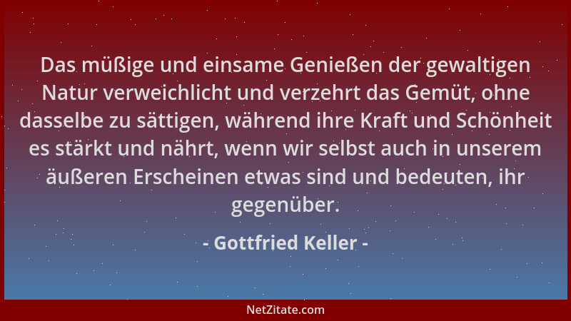 Gottfried Keller - Das müßige und einsame Genießen der gewaltigen Natur verweichlicht und verzehrt das Gemüt, ohne dasselbe...