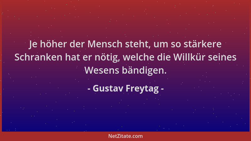 Gustav Freytag - Je höher der Mensch steht, um so stärkere Schranken hat er nötig, welche die Willkür seines Wesens bändige...