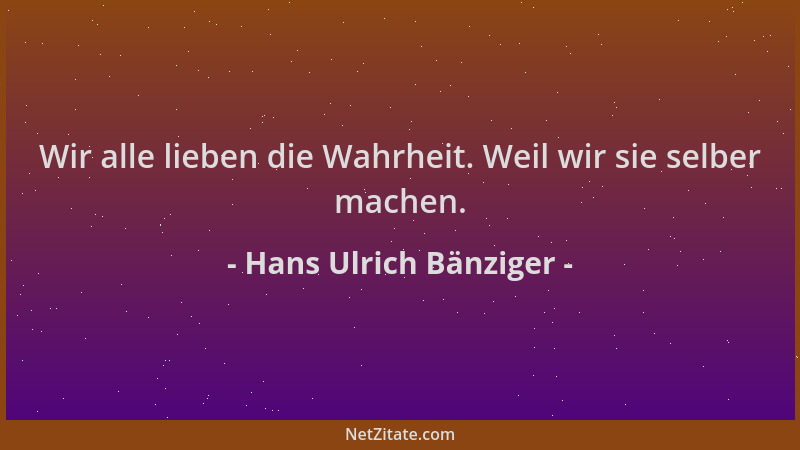 Hans Ulrich Bänziger - Wir alle lieben die Wahrheit. Weil wir sie selber machen....