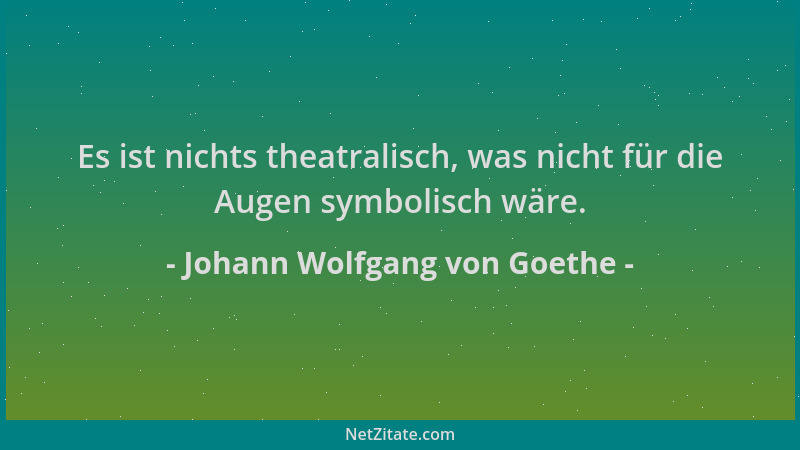 Johann Wolfgang von Goethe - Es ist nichts theatralisch, was nicht für die Augen symbolisch wäre....