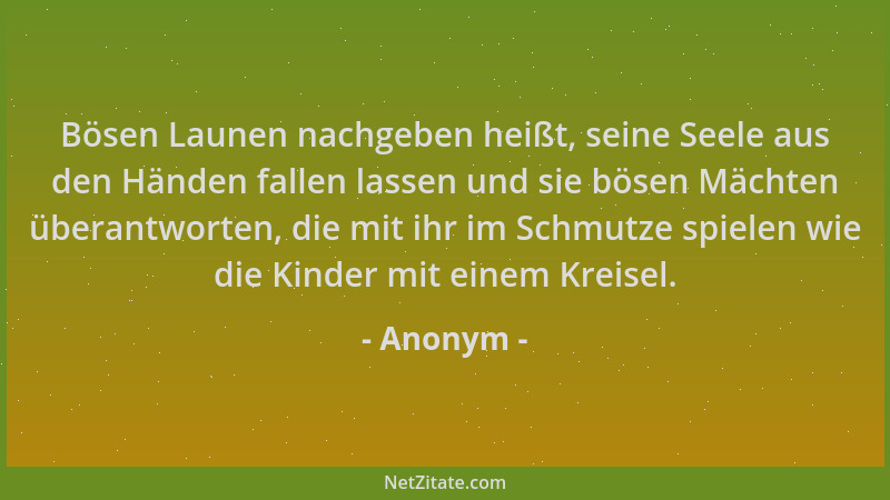Anonym - Bösen Launen nachgeben heißt, seine Seele aus den Händen fallen lassen und sie bösen Mächten überantworten, die mi...