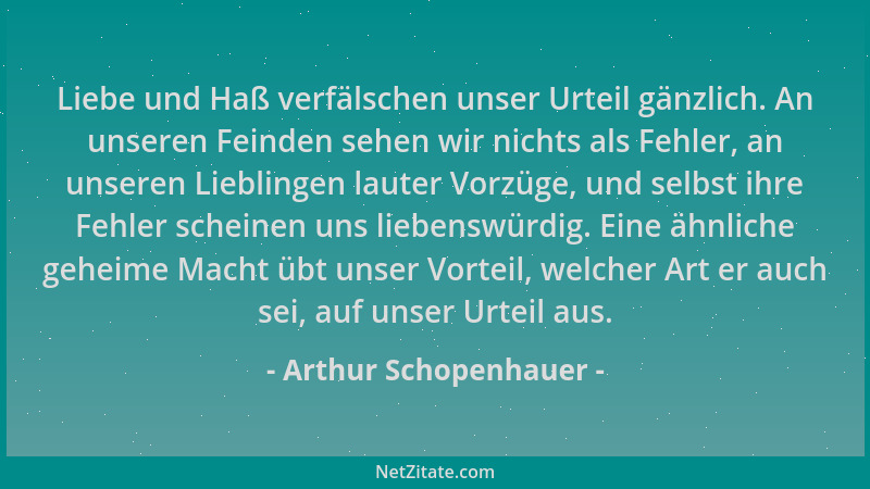 Arthur Schopenhauer - Liebe und Haß verfälschen unser Urteil gänzlich. An unseren Feinden sehen wir nichts als Fehler, an u...
