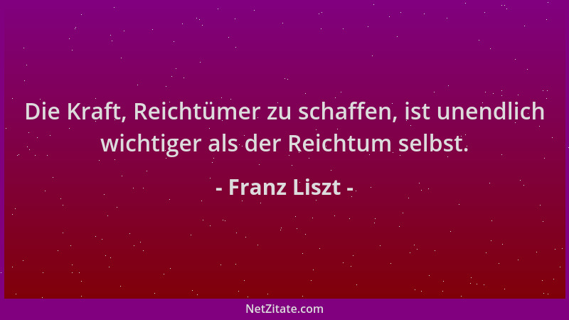 Franz Liszt - Die Kraft, Reichtümer zu schaffen, ist unendlich wichtiger als der Reichtum selbst....