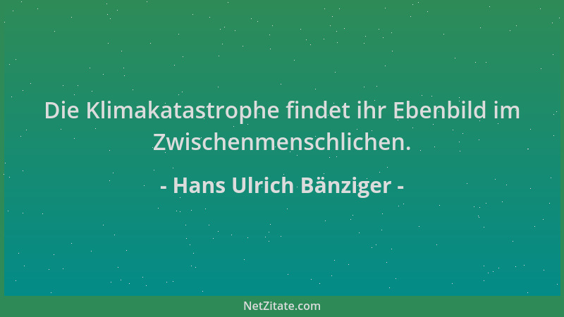 Hans Ulrich Bänziger - Die Klimakatastrophe findet ihr Ebenbild im Zwischenmenschlichen....