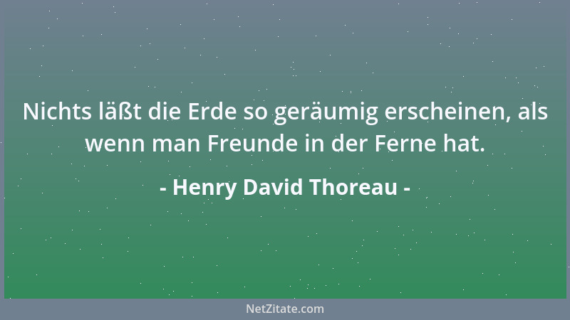 Henry David Thoreau - Nichts läßt die Erde so geräumig erscheinen, als wenn man Freunde in der Ferne hat....