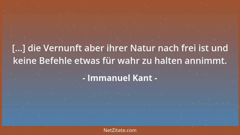 Immanuel Kant - [...] die Vernunft aber ihrer Natur nach frei ist und keine Befehle etwas für wahr zu halten annimmt....