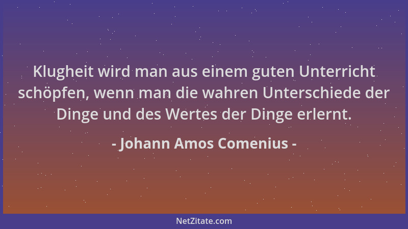 Johann Amos Comenius - Klugheit wird man aus einem guten Unterricht schöpfen, wenn man die wahren Unterschiede der Dinge un...