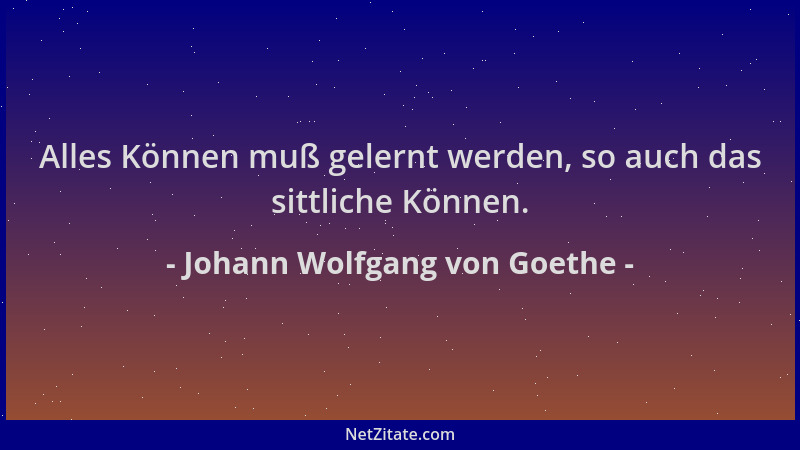 Johann Wolfgang von Goethe - Alles Können muß gelernt werden, so auch das sittliche Können....