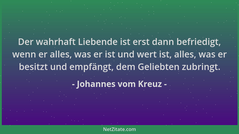 Johannes vom Kreuz - Der wahrhaft Liebende ist erst dann befriedigt, wenn er alles, was er ist und wert ist, alles, was er...