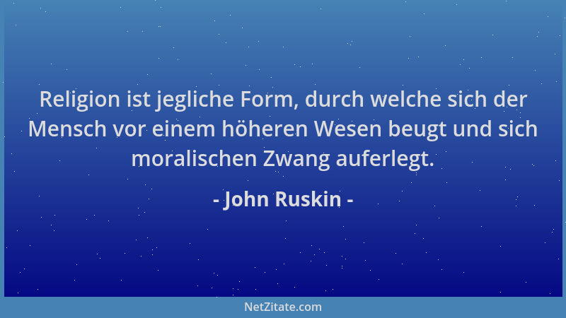 John Ruskin - Religion ist jegliche Form, durch welche sich der Mensch vor einem höheren Wesen beugt und sich moralischen Z...