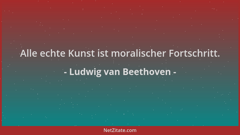 Ludwig van Beethoven - Alle echte Kunst ist moralischer Fortschritt....