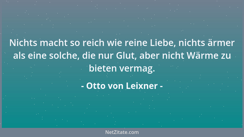 Otto von Leixner - Nichts macht so reich wie reine Liebe, nichts ärmer als eine solche, die nur Glut, aber nicht Wärme zu b...
