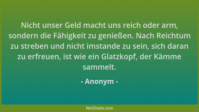 Anonym - Nicht unser Geld macht uns reich oder arm, sondern die Fähigkeit zu genießen. Nach Reichtum zu streben und nicht i...