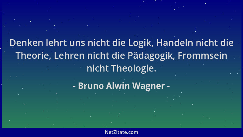 Bruno Alwin Wagner - Denken lehrt uns nicht die Logik, Handeln nicht die Theorie, Lehren nicht die Pädagogik, Frommsein nic...