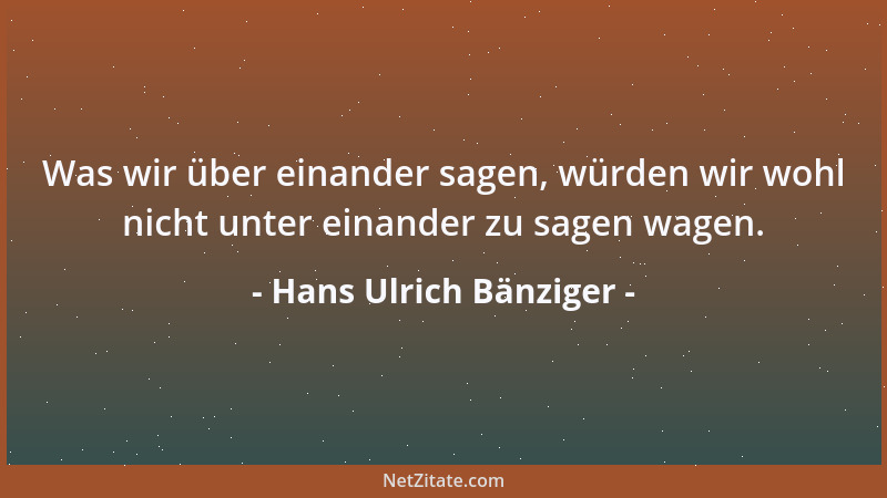 Hans Ulrich Bänziger - Was wir über einander sagen, würden wir wohl nicht unter einander zu sagen wagen....