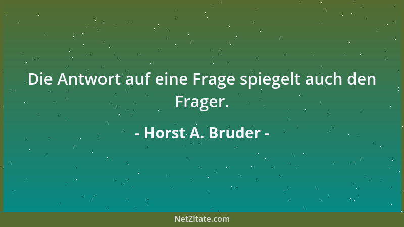 Horst A. Bruder - Die Antwort auf eine Frage spiegelt auch den Frager....