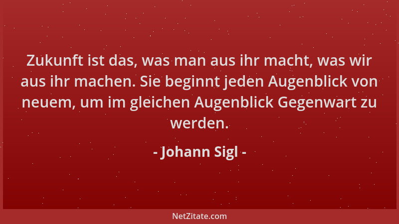 Johann Sigl - Zukunft ist das, was man aus ihr macht, was wir aus ihr machen. Sie beginnt jeden Augenblick von neuem, um im...