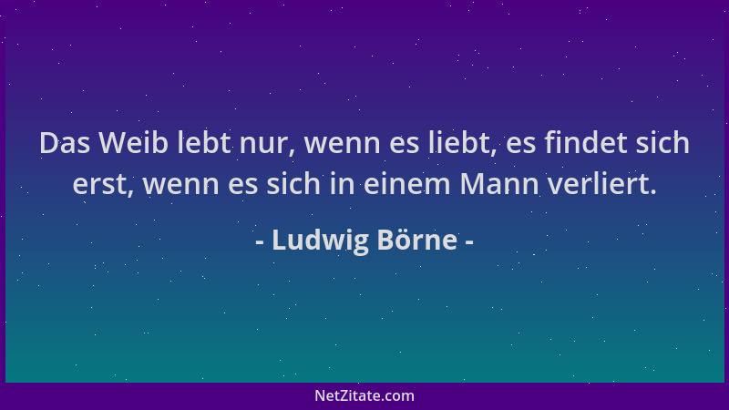 Ludwig Börne - Das Weib lebt nur, wenn es liebt, es findet sich erst, wenn es sich in einem Mann verliert....
