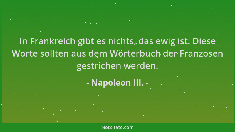 Napoleon III. - In Frankreich gibt es nichts, das ewig ist. Diese Worte sollten aus dem Wörterbuch der Franzosen gestrichen...