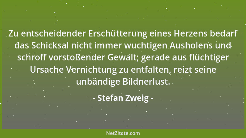 Stefan Zweig - Zu entscheidender Erschütterung eines Herzens bedarf das Schicksal nicht immer wuchtigen Ausholens und schro...
