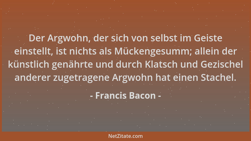 Francis Bacon - Der Argwohn, der sich von selbst im Geiste einstellt, ist nichts als Mückengesumm; allein der künstlich gen...