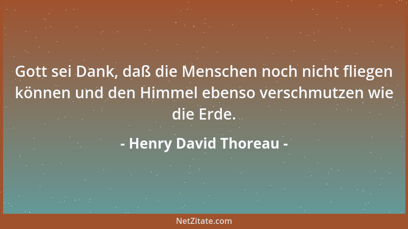 Henry David Thoreau - Gott sei Dank, daß die Menschen noch nicht fliegen können und den Himmel ebenso verschmutzen wie die...