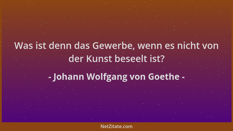 Johann Wolfgang von Goethe - Was ist denn das Gewerbe, wenn es nicht von der Kunst beseelt ist?...