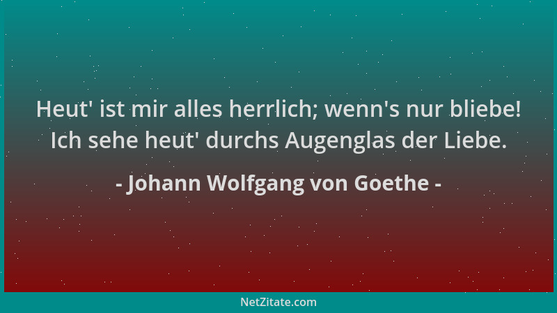 Johann Wolfgang von Goethe - Heut ' ist mir alles herrlich; wenn 's nur bliebe! Ich sehe heut ' durchs Augenglas der Liebe....