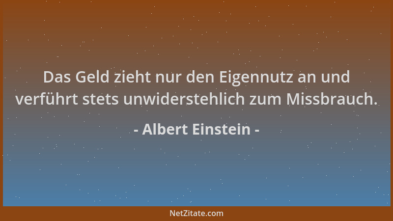 Albert Einstein - Das Geld zieht nur den Eigennutz an und verführt stets unwiderstehlich zum Missbrauch....