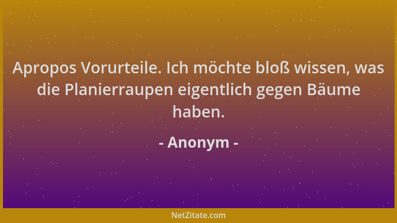 Anonym - Apropos Vorurteile. Ich möchte bloß wissen, was die Planierraupen eigentlich gegen Bäume haben....