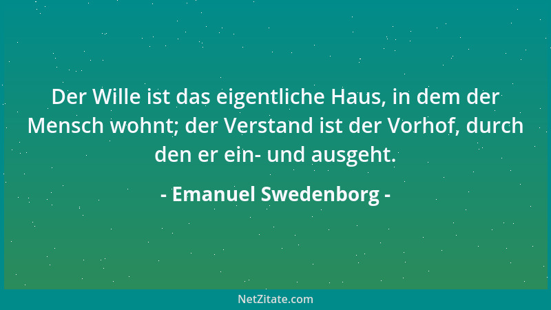 Emanuel Swedenborg - Der Wille ist das eigentliche Haus, in dem der Mensch wohnt; der Verstand ist der Vorhof, durch den er...