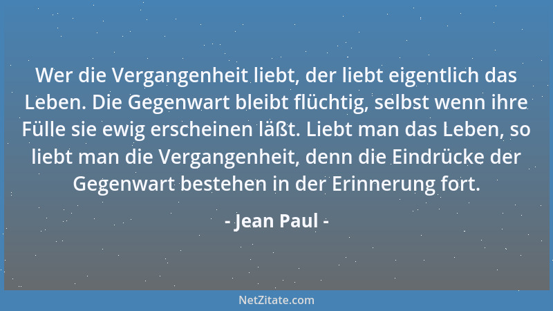 Jean Paul - Wer die Vergangenheit liebt, der liebt eigentlich das Leben. Die Gegenwart bleibt flüchtig, selbst wenn ihre Fü...