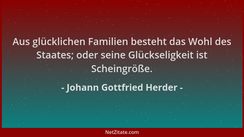 Johann Gottfried Herder - Aus glücklichen Familien besteht das Wohl des Staates; oder seine Glückseligkeit ist Scheingröße....