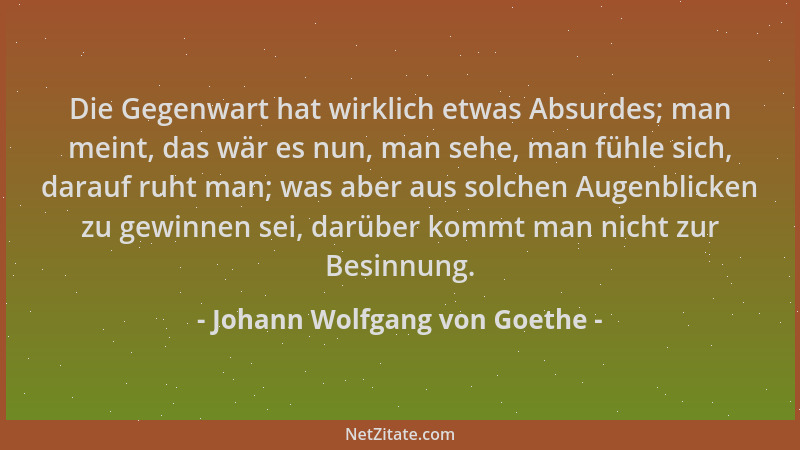 Johann Wolfgang von Goethe - Die Gegenwart hat wirklich etwas Absurdes; man meint, das wär es nun, man sehe, man fühle sich...