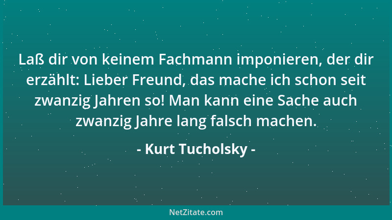 Kurt Tucholsky - Laß dir von keinem Fachmann imponieren, der dir erzählt: Lieber Freund, das mache ich schon seit zwanzig J...